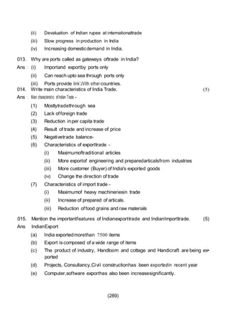 (289)
(ii) Devaluation of Indian rupee at intemationaltrade
(iii) Slow progress in production in India
(iv) Increasing domesticdemand in India.
013. Why are ports called as gateways oftrade in India?
Ans : (i) Importand exportby ports only
(ii) Can reach upto sea through ports only
(iii) Ports provide link'JVith other countries.
014. Write main characteristics of India Trade.
Ans : Main characteristic ofIndian Trade -
(1) Mostlytradethrough sea
(2) Lack offoreign trade
(3) Reduction inper capita trade
(4) Result of trade and increase of price
(5) Negativetrade balance-
(6) Characteristics of exporttrade -
(i) Maximumoftraditional articles
(ii) More exportof engineering and preparedarticalsfrom industries
(iii) More customer (Buyer) of India's exported goods
(iv) Change the direction of trade
(7) Characteristics of import trade -
(i) Maximumof heavy machineriesin trade
(ii) Increase of prepared of articals.
(iii) Reduction offood grains and raw materials
(5)
015. Mention the importantfeatures of Indianexporttrade and IndianImporttrade. (5)
Ans IndianExport
(a) India exportedmorethan 7500 items
(b) Export iscomposed of a wide range of items
(c) The product of industry, Handloom and cottage and Handicraft are being ex•
ported
(d) Projects, Consultancy,Civil constructionhas been exportedin recent year
(e) Computer,software exporthas also been increasesignificantly.
 