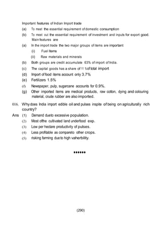 (290)
Important features of Indian Import trade
(a) To meet the essential requirement of domestic consumption
(b) To meet out the essential requirement of investment and inputs for export good.
Main features are
(a) In the import trade the two major groups of items are important
(i) Fuel Items
(ii) Raw materials and minerals
(b) Both groups are credit accumulate 63% of import of India.
(c) The capital goods has a share of 11 %of total import
(d) Import of food items account only 3.7%
(e) Fertilizers 1.5%
(f) Newspaper, pulp, sugarcane accounts for 0.9%.
(g) Other imported items are medical products, raw cotton, dying and colouring
material, crude rubber are also imported.
016. Whydoes India import edible oil and pulses inspite of being on agriculturally rich
country?
Ans (1) Demand dueto excessive population.
(2) Most ofthe cultivated land underfood exp.
(3) Low per hectare productivity of pulses.
(4) Less profitable as compareto other crops.
(5) risking farming dueto high vaherbility.
••••••
 