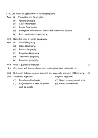 011. List outthe six approaches of human geography.
Ans: (i) Exploration and description
(ii) Regional analysis
(iii) Areal differentiation
(iv) Spatial Organisation
(v) Emergence of humanistic, radical and behavioural Schools.
(vi) Post - modernism in geography.
012. Name the fields of Human Geography. (3)
Ans: (i) Social Geography.
(ii) Urban Geography.
(iii) Political Geography.
(iv) Population Geography.
(v) Settlement geography.
(vi) Economic geography.
013. What is qualitative revolution? (1)
Ans Concerned with the use of computers and sophisticated statistical tools.
014. Distinguish between regional approach and systematic approach of Geography. (3)
Ans Systematic Approach Regional Approach
(1) Based on political units (1) Based on geographical units
(2) Single element is taken for studies
such as climate
(2) Based on similarities
 