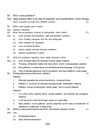 (292)
04. What is noise pollution?
Ans Noise pollution refers to the state of unbearable and uncomfortableto human beings,
which iscaused by noise from different sources. (1)
05. Which is the largest slum in India?
Ans Dharavi in Mumbai.
06. Write any six problems of slums of metropolitan cities inIndia -
Ans : (i) Lack of proper accomodation, light and sanitation facilities
(ii) Lack of safety measures from fire and earthquake
(iii) Over crowded vvith population
(iv) Lack of medical facilities
(v) Narrow streets and lack of proper ventilation
(vi) Spread of epidemics in slums.
07. Write four problems regarding urban waste disposal in India.
Ans : (i) Lack of proper place for dumping ofurban waste material.
(3)
(3)
(ii) Throwing ofindustrial waste into rivers,which in tum increaseswater pollution.
(iii) Soil pollutionis caused due to uncontrolledchemicalseepage in the ground
(iv) Fear of spreadingdisease due to airpollution and bad smellfrom urban waste.
08. Distinguishbetweenpollutionand pollutant:
Pollution
1. Disorder causedto the environmentdueto humanactivities
2. Pollution is causeddue to impropermanagementof urbanwaste material
3. Pollution can be of manytypes likeAir,water, land or sound pollution.
Pollutant
(3)
1. It is a part of the material which causes pollution and disturbs the ecological
balance.
2. It can be found in the form of gas, liquid or in solid state
3. High pollution or low pollution can be classified on the basis of movement of
pollutanton smallscale or large scale.
09. Mention majorproblemsassociatedwith urbanwaste disposal in India.
Ans : Explain :
(1) Growingpopulation.
(2) Slow administrativeaction.
(5)
 