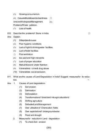 (293)
(3) Growingconsumerism.
(4) Casualattitudetowardscleanliness. (5)
UnscientificdisposalManagement. (6)
ProblemofWater pollution.
(7) Loss of health.
010. Describe the problemof Slums in India. (5)
Ans: Explain:
(1) Dillapidatedhouses
(2) Poor hygienic conditions
(3) Lack of light & drinkingwater facillties
(4) Lack of toilet facilities
(5) Poorventilation
(6) low paid and high riskworks
(7) Lack of proper education
(8) Malnutrltionand Under Nutrition
(9) Vulnerableto crime& drug abuse
(10) Vulnerableto social exclusion.
011. What are the causes of Land-Degradation in India? Suggest measuresfor its reduc-
tioo. ~
Ans : 1. Causes of Land degradation-
(1) Soil erosion
(2) Salinisation
(3) Deforestation
(4) Transformationof forest land into agriculturalland
(5) Shifting agriculture
(6) DefaultedLandManagement
(7) Over utilisationof Chemicalsin fields
(8) Over exploitationof Undergroundwater
(9) Flood and drought
2. Measuresfor reductionin Land - degradation
(1) To check Soil - erosion
 