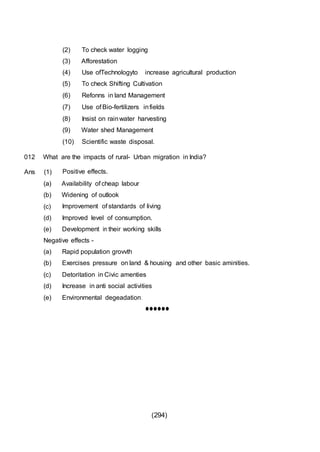 (294)
(2) To check water logging
(3) Afforestation
(4) Use ofTechnologyto increase agricultural production
(5) To check Shifting Cultivation
(6) Refonns in land Management
(7) Use of Bio-fertilizers infields
(8) Insist on rainwater harvesting
(9) Water shed Management
(10) Scientific waste disposal.
012 What are the impacts of rural- Urban migration in India?
Ans (1) Positive effects.
(a) Availability of cheap labour
(b) Widening of outlook
(c) Improvement of standards of living
(d) Improved level of consumption.
(e) Development in their working skills
Negative effects -
(a) Rapid population grovvth
(b) Exercises pressure on land & housing and other basic aminities.
(c) Detoritation in Civic amenties
(d) Increase in anti social activities
(e) Environmental degeadation.
••••••
 