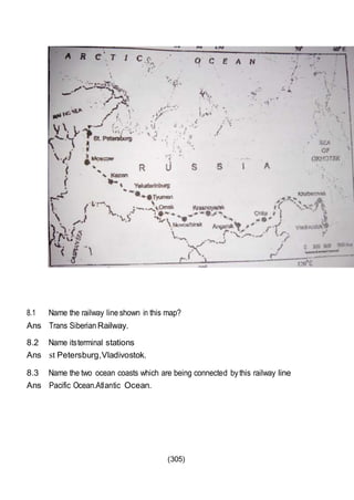 (305)
8.1 Name the railway lineshown in this map?
Ans Trans Siberian Railway.
8.2 Name itsterminal stations
Ans st Petersburg,Vladivostok.
8.3 Name the two ocean coasts which are being connected bythis railway line
Ans Pacific Ocean.Atlantic Ocean.
 