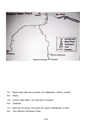 (306)
15.1 Bokaro steel plant was set upwith the collaboration ofwhich country?
Ans Russia.
15.2 In which state oflndia, this steel plant is situated?
Ans Jharkhand.
15 .3 Name the two places, from where the supply of Manganese is done.
Ans Garu Mahisani and Badam Pahar.
 