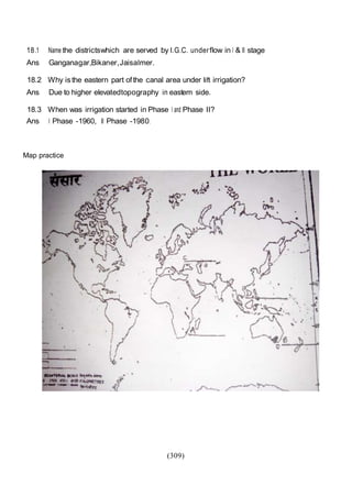 (309)
18.1 Name the districtswhich are served by I.G.C. underflow in I & II stage
Ans Ganganagar,Bikaner,Jaisalmer.
18.2 Why isthe eastern part ofthe canal area under lift irrigation?
Ans Due to higher elevatedtopography in eastem side.
18.3 When was irrigation started in Phase I and Phase II?
Ans I Phase -1960, II Phase -1980.
Map practice
 
