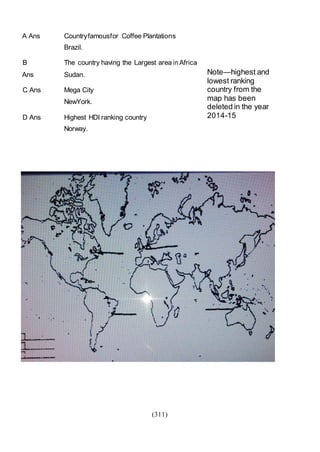 (311)
Note—highest and
lowest ranking
country from the
map has been
deleted in the year
2014-15
A Ans Countryfamousfor Coffee Plantations
Brazil.
B The country having the Largest area in Africa
Ans Sudan.
C Ans Mega City
NewYork.
D Ans Highest HDI ranking country
Norway.
 