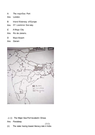 (312)
A The majorSea Port
Ans London.
B Inland Waterway of Europe
Ans ST. Lawrence Sea way.
c A Mega City
Ans Rio de Janerio.
D Major Airport
Ans Darwin
. Q (i) The Major Sea Port locatedin Orissa
Ans Paradeep.
(ii) The state having lowest literacy rate in India
 