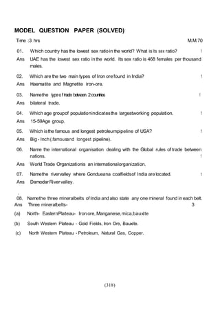 (318)
MODEL QUESTION PAPER (SOLVED)
Time :3 hrs M.M.70
01. Which country hasthe lowest sex ratio in the world? What isIts sex ratio? 1
Ans UAE has the lowest sex ratio in the world. Its sex ratio is 468 females per thousand
males.
02. Which are the two main types of Iron ore found in India? 1
Ans Haematite and Magnetite iron-ore.
03. Namethe typeof trade between 2countries 1
Ans bilateral trade.
04. Which age groupof populationindicatesthe largestworking population. 1
Ans 15-59Age group.
05. Which isthe famous and longest petroleumpipeline of USA? 1
Ans Big - Inch (.famousand longest pipeline).
06. Name the international organisation dealing with the Global rules of trade between
nations. 1
Ans World Trade Organizationis an internationalorganization.
07. Namethe rivervalley where Gondueana coalfieldsof India are located. 1
Ans DamodarRivervalley.
.
08. Namethe three mineralbelts ofIndia and also state any one mineral found in each belt.
Ans Three mineralbelts- 3
(a) North- EasternPlateau- Iron ore, Manganese,mica,bauxite
(b) South Western Plateau - Gold Fields, Iron Ore, Bauxite.
(c) North Western Plateau - Petroleum, Natural Gas, Copper.
 
