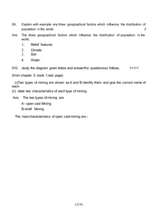 (319)
09. Explain with example any three geographical factors which influence the distribution of
population in the world. 3
Ans The three geographical factors which influence the distribution of population in the
world.
1. Relief features
2. Climate
3. Soil
4. Water.
010. study the diagram given below and answerthe questionsas follows. 1+1+1
(from chapter 5, book 1,last page)
(i)Two types of mining are shown as A and B identify them and give the correct name of
each.
(ii) state two characteristics of each type of mining.
Ans The two types of mining are
A - open cast Mining
B-shaft Mining.
The maincharacteristics of open cast mining are -
 