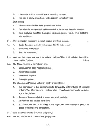 (320)
1. It is easiest and the chepest way of extracting minerals
2. The cost of safety precautions and equipment is relatively less.
Shaft mining -
1. Vertical shafts and horizontal galleries are made
2. The minerals are extracted and transported to the surface through passage
3. There is always risk of fire, leakage of poisonous gases. Floods, which led to the
fatal accidents.
011. Why is irrigation necessary in India? Explain any three reasons. 3
Ans 1. Spatio-Temporal variability in Monsoon Rainfall inthe country
2. Unreliability of Monsoon
3. Need for more water.
012. state any two major sources of air pollution in India? How is air pollution harmful to
humanhealth?Explain. 1+2=3
Ans The Major Sources of air Pollution are -
1. Combustionof coal, Petrol and diesel
2. Industrialprocesses
3. Solidwaste disposal
4. Sewagedisposal.
The effects of air Pollution on human health are asfollows :
1. The ozonelayer of the atmospheregets damagedby differenttypes of chemical
pollution.The Ozonelayeris depletedbythe chlorofluore-carbonandgreatshrink•
age in the glaciers.
2. Spread of diseasesrelated to lungs, skin and throat etc.
3. Air Pollution also caused acid-rains.
4. Accumulationof the 'Urban smog' in the majortowns and citiesbythe poisonous
gases prevailingin the atmosphere.
013. state sixdifferentfields of human geography? 3
Ans The six differentfields of humanGeography are -
 