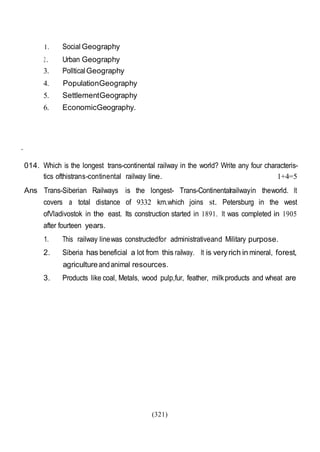 (321)
1. Social Geography
2. Urban Geography
3. PollticalGeography
4. PopulationGeography
5. SettlementGeography
6. EconomicGeography.
.
014. Which is the longest trans-continental railway in the world? Write any four characteris-
tics ofthistrans-continental railway line. 1+4=5
Ans Trans-Siberian Railways is the longest- Trans-Continentalrailwayin theworld. It
covers a total distance of 9332 km.which joins st. Petersburg in the west
ofVladivostok in the east. Its construction started in 1891. It was completed in 1905
after fourteen years.
1. This railway linewas constructedfor administrativeand Military purpose.
2. Siberia has beneficial a lot from this railway. It is veryrich in mineral, forest,
agricultureandanimal resources.
3. Products like coal, Metals, wood pulp,fur, feather, milkproducts and wheat are
 