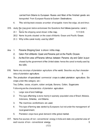 (322)
carried from Siberia to European Russia and Most of the finished goods are
transported From European Russia to Eastern Destinations.
4. This railvlay track crosses a number of navigable rivers like volga, ob and Amur.
015. study the map given belovv and answer the Questions that follows.(panama canal )
2+ 3
20 .1 Name the shipping canal shown in the map. 1+1+3=5
20.2 Name its ports situated on the coast of Atlantic Ocean and Pacific Ocean.
20 .3 Why is this canal mostly used by USA?
Ans 1. Panama Shipping Canal is shovvn inthis map.
2. Calon Port ofAtlantic Coast and Panama port on the Pacific Ocean.
3. As the 8 km area ofPanama isthmus between Panama city and Calon is pur-
chased by the government of the United states hence the canal is mostly used by
the USA.
016. Name any six crops of plantation agriculture of the world. Describe any four character-
istics of plantation agriculture. 5
Ans The production of specialised commercial crops is called plantation agriculture. Six
crops under this category are -
Tea, Coffee, cocoa, oil palm, rubber and jute, Banana, Cotton, Sugarcane
F ollovving are the characteristics of plantation agriculture
1. Large size of land holdings
2. This type offarming is done mainly in sparsely populated area of Brazil, Malasia,
Indonesia, Srilanka, and Siberia.
3. The machines and fertilizers are used.
4. This type of farming was started by Europeans but not under the management of
local government.
5. Plantation crops have great demand in the global market.
017. Name five sources of non - conventional energy in India and state one potential area of
each source of non - conventional energy. 5
 