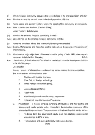 (324)
(i) Which religious community occupies the second place in the total population of India?
Ans : Muslims occupy the second place in the total population of India
(ii) Name a state and a union Territory, where the people of this community are in majority.
Ans : state - Jammu and Kashmir (Kashmir Valley)
Union Territory- Lakshdweep
(iv) Which is the smallest religious community in India?
Ans : Jains (0.4%) are the smallest religious community in India
(v) Name the two states where this community is mainly concentrated.
Ans : Gujarat, Maharashtra and Rajasthan are the states where the people of this community
are in majority.
019. What are the major objectives oft he new Industrial policy of India 1991. state any six
measures initiated within this policy. 2+3=5
Ans Liberalization, Privatization and Globalization has helped Industrial development in India
in the folloMng ways.
Liberalization -
It means remove of all restrictions on the private sector, making it more competitive.
The main features of liberalization are -
1. Abolition of Industrial licensing.
2. Free Entryto foreign technology.
3. Direct Foreign investment policy.
4. Access to capital Market
5. Open trade
6. Abolition of phased manufacturing programme
7. Liberalized Industrial location Programme.
2. Privatization - it means bringing ownership of Industries and their central and
Management under private sector. It results in the reduction or removal of the
monopoly of the government. The government policy towards public sector strives.
1. To bring down the government equity in all non-strategic public sector
undertakings to 26% or less.
2. To restructure and revive potentially viable undertakings.
 