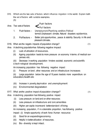 <
015. Which are the two sets of factors which influence migration in the world. Explain both
the set of factors with suitable examples.
(5)
Ans Two setsof factors
Push factors
PuII factors
1. Push factors - Unemployment,Poorliving condition,Political
termoil,Unpleasant climate, Natural disasters epidemics.
2. Pullfactors - Better job opportunities, peace & stability Security in life and
pleasant climate.
016. What arethe negativ impacts of population change?
Ans A declining populationhas following negative impact
(i) Lack of utilization of resources.
(5)
(ii) Ageing population leads to more pressure on economy interms of medical ex•
penses etc.
(iii) Decrease inworking population hinders societal, economic andscientific
& tech nological development.
An increasing population has following negative impact :
(i) Pressure on land , other resources and on infrastructure increases
(ii) Large population below the age of 18 years leadsto more expenditure on
education,health etc
.
(iii) Increase in poverty,deprivation and unemployment
(iv) Environmental degradation
017. Whal arethe positive impact of population change? (5)
Ans A declining population has following positive impact
: (i) Less pressure on land and on other resources
(ii) Less pressure on infrastructure and civic amenities
(iii) Higher per capita incomeand betterstandard of living
An increasing population, if in a desirable proportion, has following positive
impact : (i) Ample opportunity of work force /human resource
(ii) Good for an expandingeconomy.
(iii) Helpful in betterutilization of resources.
(iv) Bio - diversity is kept intact.
 