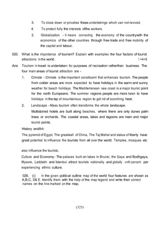 (325)
3. To close down or privatise these undertakings which can not revived.
4. To protect fully the interests ofthe workers.
3. Globalization - It means connecting the economy of the countrywith the
economics of the other countries through free trade and free mobility of
the capital and labour.
020. What is the importance of tourism? Explain with examples the four factors of tourist
attractions in the world. 1 +4=5
Ans Tourism in travel is undertaken for purposes of recreation ratherthan business. The
four main areas of tourist attraction are -
1. Climate - Climate is the important constituent that enhances tourism. The people
from colder areas are more expected to have holidays in the warm and sunny
weather for beach holidays. The Mediterranean sea coast is a major tourist point
for the north Europeans. The summer regions people are more keen to have
holidays in the lap of mountainous region to get rid of scorching heat.
2. Landscape - Mass tourism often transforms the whole landscape.
Multistoried hotels are built along beaches, where there are only dunes palm
trees or orchards. The coastal areas, lakes and lagoons are main and major
tourist points.
History andArt-
The pyramid of Egypt, The greatwall of China, The Taj Mahal and statue of liberty have
great potential to influence the tourists from all over the world. Temples, mosques etc
also influence the tourists.
Culture and Economy- The palaces built on lakes in Brunei, the Gaya and Bodhgaya,
Mysore, Laddakh and Istanbul attract tourists nationally and globally vvith percent per
experiencing ethnic culture.
026. (i) In the given political outline map of the world four features are shown as
A,B,C, D& E. Identify them with the help of the map legend and write their correct
names on the line marked on the map.
 