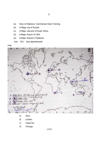 (326)
2
.
(a) Area of Extensive Commercial Grain Farming
(b) A Mega city of Europe
(c) A Major sea port of South Africa
(d) A Major Airport of USA.
(e) A Major Airport in Thailannd
Ans: 26.1 See attachedworld
map.
A. Downs
B. London
C. Cape-Town
D. Chicago
 