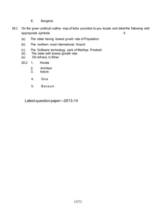 (327)
E. Bangkok
26.2 On the given political outline map of India provided to you locate and label the following with
appropriate symbols. 5
(a) The state having lowest growth rate of Population
(b) The northern most international Airport
(c) The Software technology park of Madhya Pradesh
(d) The state with lowest growth rate
(e) Oil refinery in Bihar
26.2 1. Kerala
2. Amritsar
3. Indore
4. Goa
5. Barauni
Latest question paper---2013-14
 