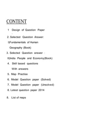 CONTENT
1 Design of Question Paper
.
2. Selected Question Answer:
I)Fundamentals of Human
Geography (Book)
3. Selected Question answer :
II)India People and Economy(Book)
4. Skill based questions
With answers
5. Map Practise
6. Model Question paper (Solved)
7. Model Question paper (Unsolved)
8. Latest question paper 2014
8. List of maps
 