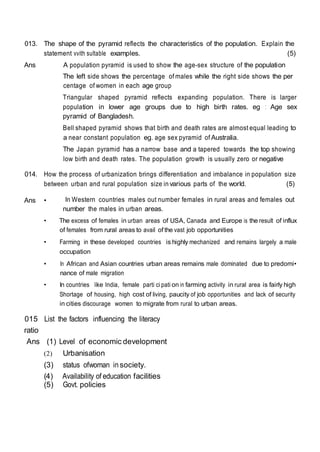 013. The shape of the pyramid reflects the characteristics of the population. Explain the
statement vvith sultable examples. (5)
Ans A population pyramid is used to show the age-sex structure of the population
The left side shows the percentage of males while the right side shows the per
centage of women in each age group
Triangular shaped pyramid reflects expanding population. There is larger
population in lower age groups due to high birth rates. eg : Age sex
pyramid of Bangladesh.
Bell shaped pyramid shows that birth and death rates are almost equal leading to
a near constant population eg. age sex pyramid of Australia.
The Japan pyramid has a narrow base and a tapered towards the top showing
low birth and death rates. The population growth is usually zero or negative
014. How the process of urbanization brings differentiation and imbalance in population size
between urban and rural population size in various parts of the world. (5)
Ans • In Western countries males out number females in rural areas and females out
number the males in urban areas.
• The excess of females in urban areas of USA, Canada and Europe is the result of influx
of females from rural areas to avail of the vast job opportunities
• Farming in these developed countries is highly mechanized and remains largely a male
occupation
• In African and Asian countries urban areas remains male dominated due to predomi•
nance of male migration
• In countries Iike India, female parti ci pati on in farming activity in rural area is fairly high
Shortage of housing, high cost of living, paucity of job opportunities and lack of security
in cities discourage women to migrate from rural to urban areas.
015 List the factors influencing the literacy
ratio
Ans (1) Level of economic development
(2) Urbanisation
(3) status ofwoman insociety.
(4) Availability of education facilities
(5) Govt. policies
 