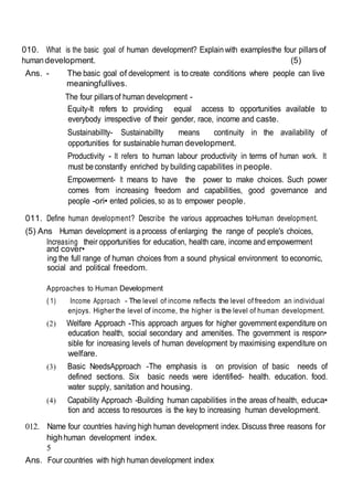 010. What is the basic goal of human development? Explain with examplesthe four pillarsof
humandevelopment. (5)
Ans. - The basic goal of development is to create conditions where people can live
meaningfullives.
The four pillarsof human development -
Equity-It refers to providing equal access to opportunities available to
everybody irrespective of their gender, race, income and caste.
Sustainabillty- Sustainabillty means continuity in the availability of
opportunities for sustainable human development.
Productivity - It refers to human labour productivity in terms of human work. It
must beconstantly enriched by building capabilities in people.
Empowerment- It means to have the power to make choices. Such power
comes from increasing freedom and capabilities, good governance and
people -ori• ented policies, so as to empower people.
011. Define human development? Describe the various approaches toHuman development.
(5) Ans Human development is aprocess of enlarging the range of people's choices,
Increasing their opportunities for education, health care, income and empowerment
and cover•
ing the full range of human choices from a sound physical environment to economic,
social and political freedom.
Approaches to Human Development
( 1) Income Approach - The level of income reflects the level of freedom an individual
enjoys. Higher the level of income, the higher is the level of human development.
(2) Welfare Approach -This approach argues for higher government expenditure on
education health, social secondary and amenities. The government is respon•
sible for increasing levels of human development by maximising expenditure on
welfare.
(3) Basic NeedsApproach -The emphasis is on provision of basic needs of
defined sections. Six basic needs were identified- health. education. food.
water supply, sanitation and housing.
(4) Capability Approach -Building human capabilities inthe areas of health, educa•
tion and access to resources is the key to increasing human development.
012. Name four countries having high human development index. Discuss three reasons for
highhuman development index.
5
Ans. Four countries with high human development index
 