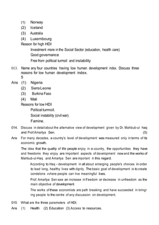 (1) Norway
(2) Iceland
(3) Australia
(4) Luxembourg
Reason for high HDI
Investment more inthe Social Sector (education, health care)
Good governance
Free from polltical turmoil and instability
013. Name any four countries having low human development index. Discuss three
reasons for low human development index.
5
Ans (1) Nigeria
(2) SierraLeone
(3) Burkina Faso
(4) Mali
Reasons for low HDI
Political turmoil.
Social instability (civil war).
Famine.
014. Discuss in detail about the alternative view of development given by Dr. Mahbub-ul haq
and Prof.Amartya Sen. (5)
Ans For many decades, a country's level of development was measured only in terms of its
economic growth.
The idea that the quality of life people enjoy in a country, the opportunities they have
and freedoms they enjoy are important aspects of development now and the works of
Mahbub-ul-Haq and Amartya Sen are important in this regard.
According to Haq - development in all about enlarging people's choices in order
to lead long, healthy lives with dignity. The basic goal of development is to create
condelons vvhere people can live meaningful lives.
Prof. Amartya Sen saw an increase in fi'eedom or decrease in unfreedom as the
main objective of development
The works of these economists are path breaking and have succeeded in bring•
ing people to the centre of any discussion on development.
015 What are the three parameters of HDI.
Ans (1) Health (2) Education (3) Access to resources.
 