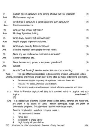 04
Ans
In which type of agriculture isthe farming of citrus fruit very important?
Mediterranean region.
(1)
05
Ans
Which type of agriculture is called Splashand Burn agriculture?
Primitive subsistence.
(1)
06.
Ans
Write any two primary activities?
Hunting, Agriculture, fishing,
mining.
(1)
07. What doyou mean by red color workers? (1)
Ans People engaged in primary activities.
08. What doyou mean by Transhumance? (1)
Ans Seasonal migration oft he people with their herds.
09. Name any two era based oncivilization of minerals? (1)
Ans Copper andBronze era.
10. Name the main crop grown in temperate grassland? (1)
Ans Wheat.
11. What is Truck Farming? Mention any two features of truck farming. (3)
Ans : • This type of farming is practiced in the peripheral areas of Metropolitan cities
where, vegetables and milkare brought daily to the cities by trucks bytravelling overnight.
• Farmers are engaged in growing of vegetables, fruits and flowers etc.
• They use HYV seeds, Chemicals and fertilizers.
• This farming requires a well developed network of roads connected with fields.
012. What is Plantation Agriculture? Why is it practiced mainly in tropical and sub-
tropical areaofthworld?
(3)
Ans : It is a special type offarming in which crops like tea, coffee, bananas and rubber etc.
are grown in big estates by using modern techniques. Crops are grown for
Commercial purposes. This agriculture requires more investment.
Reasons for plantation agriculture in tropical areas :-
1. Hot andHumid Climate
2. fertile soil
3. Availability of cheap labour
4. high density of population
013. What are the chief characteristic features of dairy farming? (3)
 