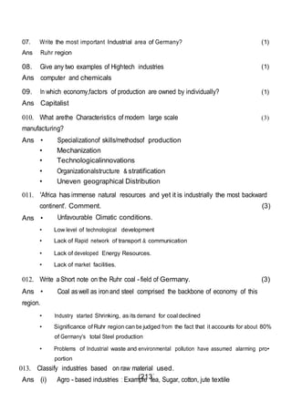 (213)
07. Write the most important Industrial area of Germany?
Ans Ruhr region
(1)
08. Give any two examples of Hightech industries
Ans computer and chemicals
(1)
09. In which economy,factors of production are owned by individually?
Ans Capitalist
(1)
010. What arethe Characteristics of modern large scale
manufacturing?
Ans • Specializationof skills/methodsof production
• Mechanization
• Technologicalinnovations
• Organizationalstructure & stratification
• Uneven geographical Distribution
(3)
011. 'Africa has immense natural resources and yet it is industrially the most backward
continent'. Comment. (3)
Ans • Unfavourable Climatic conditions.
• Low level of technological development
• Lack of Rapid network of transport & communication
• Lack of developed Energy Resources.
• Lack of market facilities.
012. Write aShort note on the Ruhr coal -field of Germany. (3)
Ans • Coal aswell as ironand steel comprised the backbone of economy of this
region.
• Industry started Shrinking, as its demand for coal declined
• Significance of Ruhr region can be judged from the fact that it accounts for about 80%
of Germany's total Steel production
• Problems of Industrial waste and environmental pollution have assumed alarming pro•
portion
013. Classify industries based on raw material used.
Ans (i) Agro - based industries : Example tea, Sugar, cotton, jute textile
 