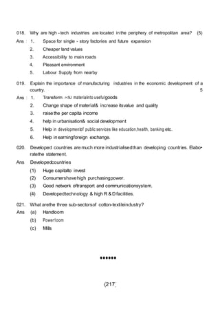 (217)
018. Why are high - tech industries are located in the periphery of metropolitan area? (5)
Ans : 1. Space for single - story factories and future expansion
2. Cheaper land values
3. Accessibility to main roads
4. Pleasant environment
5. Labour Supply from nearby
019. Explain the importance of manufacturing industries in the economic development of a
country. 5
Ans : 1. Transform r<NJ materialinto usefulgoods
2. Change shape of material& increase itsvalue and quality
3. raise the per capita income
4. help in urbanisation& social development
5. Help in developmentof public services like education,health, banking etc.
6. Help in earningforeign exchange.
020. Developed countries are much more industrialisedthan developing countries. Elabo•
ratethe statement.
Ans Developedcountries
(1) Huge capitalto invest
(2) Consumershavehigh purchasingpower.
(3) Good network oftransport and communicationsystem.
(4) Developedtechnology & high R & D facilities.
021. What arethe three sub-sectorsof cotton-textileindustry?
Ans (a) Handloom
(b) Power1oom
(c) Mills
••••••
 