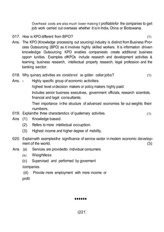 (221)
Overhead costs are also much lower making It profitablefor the companies to get
job work carried out overseas whether it isin India, China or Botswana.
017. How is KPO different from BPO? (5)
Ans. The KPO (Knowledge processing out sourcing) industry is distinct from Business Pro•
cess Outsourcing (BPO) as it involves highly skilled workers. It is information driven
knowledge Outsourcing. KPO enables companiesto create addltional business
oppor• tunities. Examples ofKPOs include research and development activities &
learning, business research, intellectual property research, legal profession and the
banking sector.
018. Why quinary activities are considered as golden collar jobs? (5)
Ans. - Highly specific group of economic activities
highest level of decision makers or policy makers highly paid
Includes senior business executives, government officials, research scientists,
financial and legal consultants.
Their importance inthe structure of advanced economies far out weights their
numbers.
019. Explainthe three characterstics of quaternary activities. (3)
Ans (1) Knowledge based.
(2) Refers to more intellectual occuption.
(3) Highest income and higher degree of mobillty.
020. Explainwith examplesthe significance of service sector inmodem economic develop-
ment of the world. (3)
Ans (a)
(b)
Services are providedto individual consumers.
Weightless
(c) Supervised and performed by goverment
/companies.
(d) Provide more employment with more income or
profit.
••••••
 