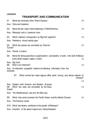 (223)
LESSON 8
TRANSPORT AND COMMUNICATION
01 . Name two terminals ofthe 'Orient Express.'
Ans Paris and Istanbul
(1)
02. Name the two major inlandwaterways of NorthAmerica.
Ans Mississipi and st. Lawrence river
(1)
03. Which material is transported by 'Big Inch' pipeline?
Ans Petroleum oiland natural gas
(1)
04. Which two places are connected by Channel
Tunnel?
Ans Paristo London
(1)
05. Name the famouspetroleum pipelinewhich connectsthe oil wells in the Gulf of Mexico
to the North Eastern states in USA. (1)
Ans Big Inch
06. What is an Internet?
Ans An Internetis a powerful medium of collecting information from the
computer.
(1)
07. Which are the two major regions ofthe world having very dense network of
Airways?
(1)
Ans Eastern north America and Western Europe
08. Which two seas are connected by the Suez
Canal
Ans The Mediterranean sea and the Red sea
(1)
09. Which ship canal connects the Pacific Ocean andthe Atlantic Ocean
Ans The Panama canal
(1)
010. Which two factors contribute to the growth of Railways?
Ans Invention of the steam engine and lndustrilization
 