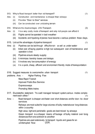 (226)
013. Why is Road transport better than rail transport?
Ans : (i) Construction and maintanence is cheaper than railways
(ii) Provides "Door to Door" services
(iii) Can be constructed over undulating terrain
(3)
014. What are the disadvantages ofAir Transport. (3)
Ans : (i) It is a very costly mode of transport and only rich people can afford it
(ii) Flights cannot beoperated in bad vveather
(iii) Accidents and hijacking of planes have become a serious problem these days.
015. List out the advantages of pipeline transport (3)
Ans : (i) Pipelines can be laidthrough difficultterrain as well as under water
(ii) Initial cost oflaying pipeline is high but subsequent cost ofmaintenance and
operation is low
(iii) Pipelines ensure steady supply
(iv) It minimizes tranship losses and delays
(v) It involves very low consumption of energy
(vi) It is a quick, cheap, efficient and environment friendly mode of transportation
016. Suggest measures to overcomethe urban transport
problems. Ans: - Higher Parking Fee
Mass Rapid Transit
Improved Public Bus Service
Expressways
Promoting Metro trains
(5)
017. Elucidatethe statement- "In a well managed transport system,various modes comple-
ment each other." (5)
Ans: - Road transport ischeaper and faster over short distances andfor door - to- door
services
Railways aremost suited for largevolumes of bulky materialsover long distances
within a country
High value, lightand perishable goods are best moved by airways
Ocean transport is a cheaper means of haulage of bulky material over long
distancesfrom onecontinent to another
Pipelines areused extensively to transport liquids and gases for an
uninterrupted flow
 