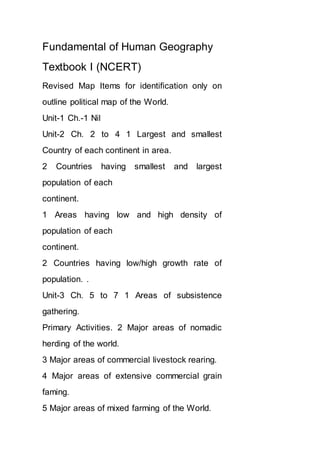 Fundamental of Human Geography
Textbook I (NCERT)
Revised Map Items for identification only on
outline political map of the World.
Unit-1 Ch.-1 Nil
Unit-2 Ch. 2 to 4 1 Largest and smallest
Country of each continent in area.
2 Countries having smallest and largest
population of each
continent.
1 Areas having low and high density of
population of each
continent.
2 Countries having low/high growth rate of
population. .
Unit-3 Ch. 5 to 7 1 Areas of subsistence
gathering.
Primary Activities. 2 Major areas of nomadic
herding of the world.
3 Major areas of commercial livestock rearing.
4 Major areas of extensive commercial grain
faming.
5 Major areas of mixed farming of the World.
 