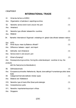 (230)
CHAPTER 9
01.
INTERNATIONAL
Write the full form of OPEC
TRADE
(1)
Ans Organization of petroleum exportingcountries
02.
Ans
Namethe service land in and around the port
Hinterland
(1)
03.
Ans
Namethe type oftrade betweenthe countries
Bilateral
(1)
04. Namethe International Organisati ondealingvvith global rules oftrade between nations
(1)
Ans WTO
05. What doyou mean by Balance oftrade?
Ans Difference between export and import
06. Definethe term Hinterland
Ans Service land in and around port
(1)
(1)
07. What is Dumping? (1)
Ans Excessproducingcountries forcing the underdeveloped countries to buy the
products
with the fixed price (no liberalization)
08. Defineslavetrade (1)
Ans Europeancountrieslike Netherlands, ltlayetc done sellingof humanbeingscalled slave
trade
09. CategoriseInternationaltrade intotwo types
Ans Bilateral and Multilateral
(1)
010. Namethe type of most of the Great ports belongto
Ans Comprehensive ports
(1)
011. Namethe importantentreportport ofAsia
Ans Singapore
(1)
 