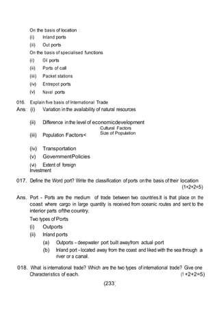 (233)
On the basis of location :
(i) Inland ports
(ii) Out ports
On the basis of specialised functions
(i) Oil ports
(ii) Ports of call
(iii) Packet stations
(iv) Entrepot ports
(v) Naval ports
016. Explain five basis of International Trade
Ans : (i) Variation inthe availability of natural resources
(ii) Difference inthe level of economicdevelopment
(iii) Population Factors<
(iv) Transportation
(v) GovernmentPolicies
(vi) Extent of foreign
Investment
Cultural Factors
Size of Population
017. Define the Word port? Write the classification of ports onthe basis of their location
(1+2+2=5)
Ans. Port - Ports are the medium of trade between two countries.It is that place on the
coast where cargo in large quantity is received from oceanic routes and sent to the
interior parts ofthe country.
Two types of Ports
(i) Outports
(ii) Inland ports
(a) Outports - deepwater port built awayfrom actual port
(b) Inland port -located away from the coast and liked with the sea through a
river or a canal.
018. What is international trade? Which are the two types of international trade? Give one
Characteristics of each. (1 +2+2=5)
 