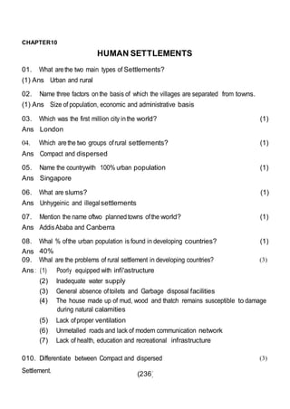 (236)
CHAPTER10
HUMAN SETTLEMENTS
01. What arethe two main types of Settlements?
(1) Ans Urban and rural
02. Name three factors onthe basis of which the villages are separated from towns.
(1) Ans Size of population, economic and administrative basis
03. Which was the first million city inthe world? (1)
Ans London
04. Which arethe two groups ofrural settlements? (1)
Ans Compact and dispersed
05. Name the countrywith 100% urban population (1)
Ans Singapore
06. What are slums? (1)
Ans Unhygeinic and illegalsettlements
07. Mention the name oftwo planned towns ofthe world? (1)
Ans AddisAbaba and Canberra
08. Whal % ofthe urban population is found in developing countries? (1)
Ans 40%
09. Whal are the problems of rural settlement in developing countries?
Ans : (1) Poorly equipped with infi'astructure
(2) Inadequate water supply
(3) General absence oftoilets and Garbage disposal facilities
(3)
(4) The house made up of mud, wood and thatch remains susceptible to damage
during natural calamities
(5) Lack ofproper ventilation
(6) Unmetalled roads and lack of modern communication network
(7) Lack of health, education and recreational infrastructure
010. Differentiate between Compact and dispersed
Settlement.
(3)
 