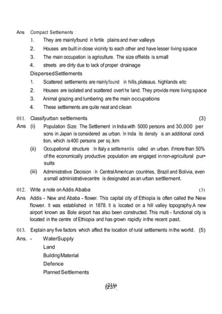 (237)
Ans Compact Settlements :
1. They are mainlyfound in fertile plainsand river valleys
2. Houses are built inclose vicinity to each other and have lesser living space
3. The main occupation is agriculture. The size offields is small
4. streets are dirty due to lack of proper drainage
DispersedSettlements
1. Scattered settlements are mainlyfound in hills,plateaus. highlands etc
2. Houses are isolated and scattered overt he land. They provide more living space
3. Animal grazing and lumbering are the main occupations
4. These settlements are quite neat and clean
011. Classifyurban settlements (3)
Ans (i) Population Size: The Settlement inIndiawith 5000 persons and 30,000 per
sons in Japan is considered as urban. In India its density is an additional condi
tion, which is400 persons per sq .km
(ii) Occupational structure : In Italy a settlementis called an urban. ifmore than 50%
of the economically productive population are engaged innon-agricultural pur•
suits
(iii) Administrative Decision :In CentralAmerican countries, Brazil and Bolivia, even
asmall administrativecentre is designated asan urban settlement.
012. Write a note onAddis Ababa (3)
Ans Addis - New and Ababa - flower. This capital city of Ethiopia is often called the New
flower. It was established in 1878. It is located on a hill valley topography.A new
airport known as Bole airport has also been constructed. This multi - functional city is
located in the centre of Ethiopia and has grown rapidly inthe recent past.
013. Explain any five factors which affect the location of rural settlements inthe world. (5)
Ans. - WaterSupply
Land
BuildingMaterial
Defence
Planned Settlements
(231)
 