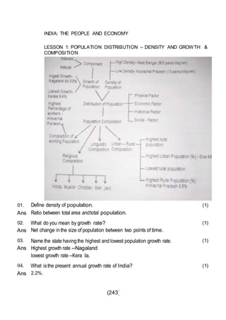 (243)
INDIA: THE PEOPLE AND ECONOMY
LESSON 1: POPULATION DISTRIBUTION – DENSITY AND GROWTH &
COMPOSITION
01.
Ans
Define density of population.
Ratio between total area andtotal population.
(1)
02.
Ans
What do you mean by growth rate?
Net change inthe size of population between two points of time.
(1)
03.
Ans
Name the state havingthe highest and lowest population growth rate.
Highest growth rate --Nagaland
lowest growth rate --Kera la.
(1)
04. What isthe present annual growth rate of India? (1)
Ans 2.2%.
 