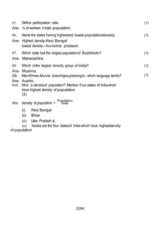 (244)
Ans
05. Define participation rate. (1)
Ans % of workers intotal population.
06. Name the states having highestand lowest populationdensity. (1)
Ans Highest density-West Bengal
lowest density---Arunachal pradesh.
07. Which state has the largest populationof Buddhists? (1)
Ans Maharashtra.
08. Which isthe largest minority group of India? (1)
Ans Muslims.
09. Mon-Khmer,Munda branch/groupbelongto which language family?
Ans Austric.
010. What is densityof population? Mention Four states of Indiawhich
have highest density of population.
(3)
. . Population
density of population = Area
(i) West Bengal
(ii) Bihar
(iii) Uttar Pradesh &
. (iv) Kerala are the four statesof Indiawhich have highestdensity
of population
(1)
 