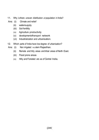 (246)
11. Why isthere uneven distribution of population in India?
Ans: (i) Climate and relief
(ii) watersupply
(iii) Soil fertility
(iv) Agriculture productivity
(v) developmentoftransport network
(vi) Industrialization and urbanisation.
12. Which parts of India have low degree of urbanisation?
Ans: (i) Non irrigated westem Rajasthan.
(ii) Remote and hilly areas andtribal areas of North East.
(iii) Flood prone areas
(iv) Hilly and Forested are as of Central India.
 