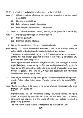 (247)
13.Why is proportion of workers in agriculture sector declining in India? (3)
Ans : (i) Shift ofdependence of workers from farm based occupation to non farm based
occpations
(ii) Shrinking ofland holdings
(iii) Better salary and perks inother sectors
(iv) Better livingMlorkingconditionsin other sectors.
14. Which factors have contributed to slovving down slightlythe growth rate of India? (3)
Ans : (i) Average age ofmarriage has been increased.
(ii) Improved quality of life
(iii) Expansion offemale education.
15. Discuss the spatial pattern of density ofpopulation in India. (5)
Ans Density of population, is expressed as number of persons per unit area. It helps in
getting abetter understanding ofthe spatial distribution of population.
The density of population in lndia(2001) is 325 persons per sq km and ranks third
among the most densely populated countries of Asia following Bangladesh (849
per• sons) and Japan (334 persons).
India's highest densityof populationQointlywlthstate and Union Territory)is in National
Capltal Delhi(9340 persons per sq. km) The state with highest density of population is
West Bengal (903 persons) and state with lowest density of population is Arunachal
Pradesh (13 persons). Bihar (880) and U.P. (690) ranks second and third respectively
inlndia(Highest density of population).
16. What doyou understand by Population growth? Name the components of Population
growth. Explain the four distinct phases ofgrowth identified vvithin the period of 1901-
2001. (5)
Ans Growth of population is the change inthe number of people living in a particular area
Between two points of
time
Populationgrowth has two components namely- naturaland induced.The natural
growth is analysed by assessing the crude birth and death rates, the induced
components are explained by the volume of inward and outward movement of
people inany given area.
The four distinct phases of growth identifiedwithin the period of 1901-2001
 
