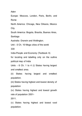 Aden
Europe: Moscow, London, Paris, Berlin, and
Rome
North America: Chicago, New Orleans, Mexico
City
South America: Bogota, Brasilia, Buenos Aires,
Santiago
Australia: Drarwin and Wellington.
Unit - 5 Ch. 10 Mega cities of the world
330
India-People and Economy (Textbook II)
for locating and labelling only on the outline
political map of India
Units - 6 Ch. 1 to 4 (i) States having largest
and smallest area.
(ii) States having largest and smallest
population.
(iii) States having highest and lowest density of
population
(iv) States having highest and lowest growth
rate of population 2001-
2011.
(v) States having highest and lowest rural
population.
 