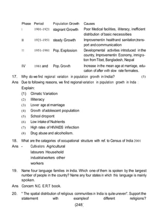 (248)
Phase
I
Period
1901-1921
Population Growth
stagnant Growth
Causes
Poor Medical facilities, illiteracy, inefficient
distribution of basic necessities
II 1921-1951 steady Growth Improvementin healthand sanitation,trans-
port andcommunication
111 1951-1981 Pop. Explosion Developmental activities introduced inthe
country, Improvementin Economy, immigra-
tion fromTibet, Bangladesh, Nepal
IV 1981 and Pop. Grovvth Increase inthe mean age at marriage, edu-
cation of after vvith slow rate females.
17. Why do we find regional variation in population grovvth in India?
Ans Due to following reasons, we find regional variation in population growth in India :
Explain:
(1) Climatic Variation
(2) Illiteracy
(3) Lovver age at marriage
(4) Grovvth ofadolescent population
(5) School dropont
(6) Low intakeof Nutrients
(7) High rates of HIV/AIDS infection
(8) Drug abuse and alcoholism.
18. What are the catagories of occupational structure with ref. to Census of India 2001
Ans - Cultivalors Agricultural
labourers Household
industrialworkers other
workers
(5)
19. Name four language families in India. Which one of them is spoken by the largest
number of people in the country? Name any four states in which this language is mainly
spoken.
Ans Concern N.C. E.R.T book.
20. " The spatial distribution of religious communities in India is quiteuneven". Support the
statement with exampleof different religions?
 
