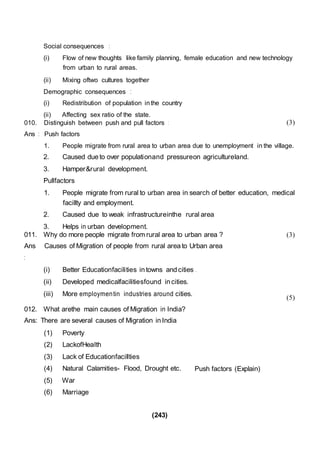 (243)
(1) Poverty
(2) LackofHealth
(3) Lack of Educationfacillties
(4) Natural Calamities- Flood, Drought etc. Push factors (Explain)
(5) War
(6) Marriage
Social consequences :
(i) Flow of new thoughts like family planning, female education and new technology
from urban to rural areas.
(ii) Mixing oftwo cultures together
Demographic consequences :
(i) Redistribution of population inthe country
(ii) Affecting sex ratio of the state.
010. Distinguish between push and pull factors :
Ans : Push factors
(3)
1. People migrate from rural area to urban area due to unemployment in the village.
2. Caused due to over populationand pressureon agricultureland.
3. Hamper&rural development.
Pullfactors
1. People migrate from rural to urban area in search of better education, medical
facillty and employment.
2. Caused due to weak infrastructureinthe rural area
3. Helps in urban development.
011. Why do more people migrate from rural area to urban area ?
Ans Causes of Migration of people from rural area to Urban area
:
(i) Better Educationfacilities in towns and cities .
(ii) Developed medicalfacilitiesfound in cities.
(iii) More employmentin industries around cities.
012. What arethe main causes of Migration in India?
Ans: There are several causes of Migration in India
(3)
(5)
 
