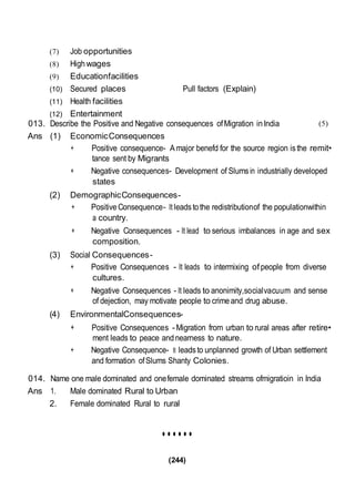 (244)
(7) Job opportunities
(8) Highwages
(9) Educationfacilities
(10) Secured places Pull factors (Explain)
(11) Health facilities
(12) Entertainment
013. Describe the Positive and Negative consequences ofMigration inIndia
Ans (1) EconomicConsequences
(5)
+ Positive consequence- A major benefd for the source region isthe remit•
tance sent by Migrants
+ Negative consequences- Development of Slumsin industrially developed
states
(2) DemographicConsequences-
+ Positive Consequence- It leadstothe redistributionof the populationwithin
a country.
+ Negative Consequences - It lead to serious imbalances in age and sex
composition.
(3) Social Consequences-
+ Positive Consequences - It leads to intermixing ofpeople from diverse
cultures.
+ Negative Consequences - It leads to anonimity,socialvacuum and sense
of dejection, may motivate people to crimeand drug abuse.
(4) EnvironmentalConsequences-
+ Positive Consequences -Migration from urban to rural areas after retire•
ment leads to peace andnearness to nature.
+ Negative Consequence- It leadsto unplanned growth of Urban settlement
and formation ofSlums Shanty Colonies.
014. Name one male dominated and onefemale dominated streams ofmigratioin in India
Ans 1. Male dominated Rural to Urban
2. Female dominated Rural to rural
••••••
 