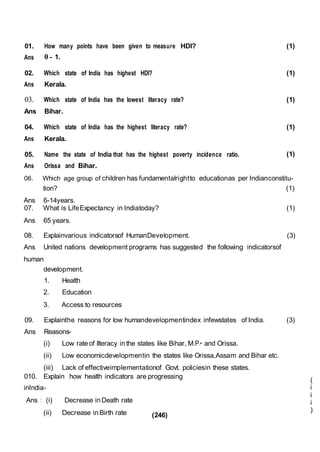 (246)
01.
Ans
How many points have been given to measure HDI?
0 - 1.
(1)
02.
Ans
Which state of India has highest HDI?
Kerala.
(1)
03.
Ans
Which state of India has the lowest literacy rate?
Bihar.
(1)
04.
Ans
Which state of India has the highest literacy rate?
Kerala.
(1)
05.
Ans
Name the state of India that has the highest poverty incidence ratio.
Orissa and Bihar.
(1)
06. Which age group of children has fundamentalrightto educationas per Indianconstitu-
tion? (1)
Ans 6-14years.
07. What is LifeExpectancy in Indiatoday?
Ans 65 years.
(1)
08. Explainvarious indicatorsof HumanDevelopment. (3)
Ans United nations development programs has suggested the following indicatorsof
human
development.
1. Health
2. Education
3. Access to resources
09. Explainthe reasons for low humandevelopmentindex infewstates of India. (3)
Ans Reasons-
(i) Low rate of llteracy in the states like Bihar, M.P.• and Orissa.
(ii) Low economicdevelopmentin the states like Orissa,Assam and Bihar etc.
(iii) Lack of effectiveimplementationof Govt. policiesin these states.
010. Explain how health indicators are progressing
inIndia-
Ans : (i) Decrease inDeath rate
(ii) Decrease in Birth rate
(
i
i
i
)
 