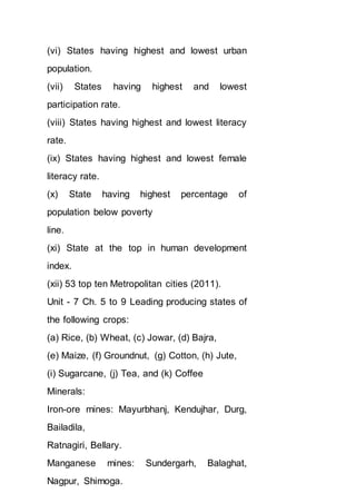 (vi) States having highest and lowest urban
population.
(vii) States having highest and lowest
participation rate.
(viii) States having highest and lowest literacy
rate.
(ix) States having highest and lowest female
literacy rate.
(x) State having highest percentage of
population below poverty
line.
(xi) State at the top in human development
index.
(xii) 53 top ten Metropolitan cities (2011).
Unit - 7 Ch. 5 to 9 Leading producing states of
the following crops:
(a) Rice, (b) Wheat, (c) Jowar, (d) Bajra,
(e) Maize, (f) Groundnut, (g) Cotton, (h) Jute,
(i) Sugarcane, (j) Tea, and (k) Coffee
Minerals:
Iron-ore mines: Mayurbhanj, Kendujhar, Durg,
Bailadila,
Ratnagiri, Bellary.
Manganese mines: Sundergarh, Balaghat,
Nagpur, Shimoga.
 
