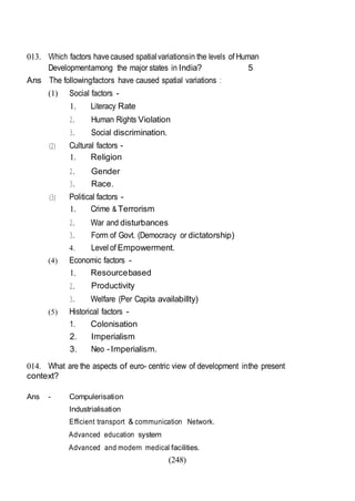 (248)
013. Vl/hich factors havecaused spatialvariationsin the levels of Human
Developmentamong the major states in India? 5
Ans The followingfactors have caused spatial variations :
(1) Social factors -
1. Literacy Rate
2. Human Rights Violation
3. Social discrimination.
(2) Cultural factors -
1. Religion
2. Gender
3. Race.
(3) Political factors -
1. Crime & Terrorism
2. War and disturbances
3. Form of Govt. (Democracy or dictatorship)
4. Level of Empowerment.
(4) Economic factors -
1. Resourcebased
2. Productivity
3. Welfare (Per Capita availabillty)
(5) Historical factors -
1. Colonisation
2. Imperialism
3. Neo -Imperialism.
014. What are the aspects of euro- centric view of development inthe present
context?
Ans - Compulerisation
Industrialisation
Efficient transport & communication Network.
Advanced education system
Advanced and modern medical facilities.
 