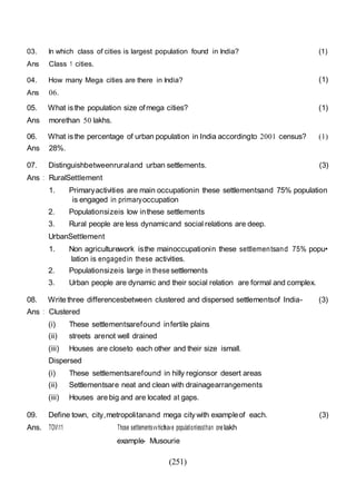 (251)
03. In which class of cities is largest population found in India?
Ans Class 1 cities.
(1)
04. How many Mega cities are there in India?
Ans 06.
(1)
05. What isthe population size ofmega cities?
Ans morethan 50 lakhs.
(1)
06. What isthe percentage of urban population in India accordingto 2001 census? (1)
Ans 28%.
07. Distinguishbetweenruraland urban settlements. (3)
Ans : RuralSettlement
1. Primaryactivities are main occupationin these settlementsand 75% population
is engaged in primaryoccupation
2. Populationsizeis low inthese settlements
3. Rural people are less dynamicand social relations are deep.
UrbanSettlement
1. Non agriculturework isthe mainoccupationin these settlementsand 75% popu•
lation is engagedin these activities.
2. Populationsizeis large in these settlements
3. Urban people are dynamic and their social relation are formal and complex.
08. Write three differencesbetween clustered and dispersed settlementsof India- (3)
Ans : Clustered
(i) These settlementsarefound infertile plains
(ii) streets arenot well drained
(iii) Houses are closeto each other and their size ismall.
Dispersed
(i) These settlementsarefound in hilly regionsor desert areas
(ii) Settlementsare neat and clean with drainagearrangements
(iii) Houses are big and are located at gaps.
09. Define town, city,metropolitanand mega city with exampleof each. (3)
Ans. TOV11 Those settlementsvvhichhave populationlessthan onelakh
example- Musourie
 