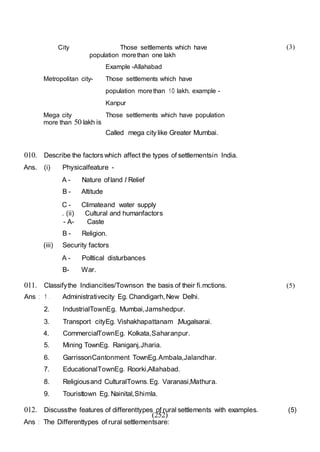 (252)
City Those settlements which have
population morethan one lakh
Example -Allahabad
Metropolitan city- Those settlements which have
population morethan 1O lakh. example -
Kanpur
Mega city Those settlements which have population
more than 50 lakh is
Called mega city like Greater Mumbai.
010. Describe the factors which affect the types of settlementsin India.
Ans. (i) Physicalfeature -
A - Nature ofland I Relief
B - Altitude
C - Climateand water supply
. (ii) Cultural and humanfactors
- A- Caste
B - Religion.
(iii) Security factors
A - Polltical disturbances
B- War.
(3)
011. Classifythe Indiancities/Townson the basis of their fi.mctions. (5)
Ans : 1 . Administrativecity Eg. Chandigarh,New Delhi.
2. IndustrialTownEg. Mumbai,Jamshedpur.
3. Transport cityEg. Vishakhapattanam ,Mugalsarai.
4. CommercialTownEg. Kolkata,Saharanpur.
5. Mining TownEg. Raniganj,Jharia.
6. GarrissonCantonment TownEg.Ambala,Jalandhar.
7. EducationalTownEg. Roorki,Allahabad.
8. Religiousand CulturalTowns.Eg. Varanasi,Mathura.
9. Touristtown Eg. Nainital,Shimla.
012. Discussthe features of differenttypes of rural settlements with examples. (5)
Ans : The Differenttypes of rural settlementsare:
 