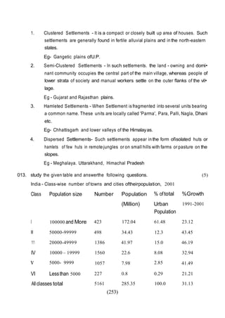 (253)
1. Clustered Settlements - It is a compact or closely built up area of houses. Such
settlements are generally found in fertile alluvial plains and in the north-eastern
states.
Eg- Gangetic plains ofU.P.
2. Semi-Clustered Settlements - In such settlements. the land - owning and domi•
nant community occupies the central part of the main village, whereas people of
lower strata of society and manual workers settle on the outer flanks of the vil•
lage.
Eg - Gujarat and Rajasthan plains.
3. Hamleted Settlements - II/hen Settlement is fragmented into several units bearing
a common name. These units are locally called 'Parma', Para, Palli, Nagla, Dhani
etc.
Eg- Chhattisgarh and lower valleys of the Himalayas.
4. Dispersed Settlements- Such settlements appear in the form ofisolated huts or
hamlets of few huts in remote jungles or on small hills with farms or pasture on the
slopes.
Eg - Meghalaya. Uttarakhand, Himachal Pradesh
013. study the given table and answerthe following questions. (5)
India - Class-wise number of towns and cities oftheirpopulation, 2001
Class Population size Number Population % oftotal %Growth
(Million) Urban 1991-2001
Population
I 100000 and More 423 172.04 61.48 23.12
II 50000-99999 498 34.43 12.3 43.45
111 20000-49999 1386 41.97 15.0 46.19
IV 10000 – 19999 1560 22.6 8.08 32.94
v 5000- 9999 1057 7.98 2.85 41.49
VI Lessthan 5000 227 0.8 0.29 21.21
All classes total 5161 285.35 100.0 31.13
 
